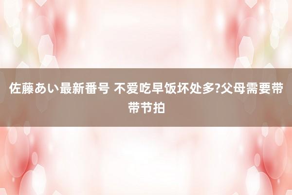 佐藤あい最新番号 不爱吃早饭坏处多?父母需要带带节拍