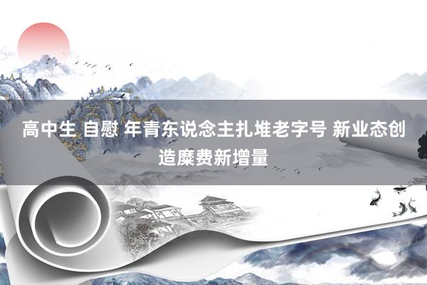 高中生 自慰 年青东说念主扎堆老字号 新业态创造糜费新增量