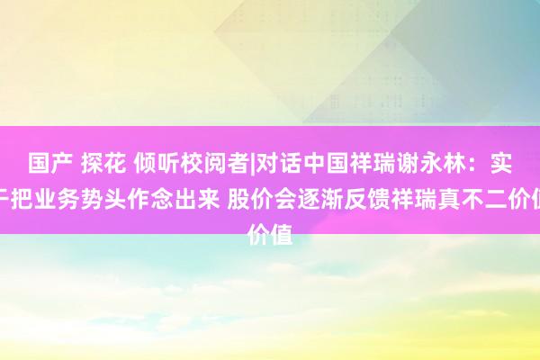 国产 探花 倾听校阅者|对话中国祥瑞谢永林：实干把业务势头作念出来 股价会逐渐反馈祥瑞真不二价值