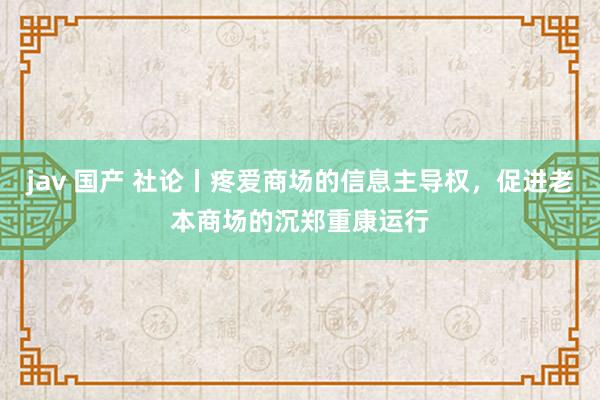 jav 国产 社论丨疼爱商场的信息主导权，促进老本商场的沉郑重康运行