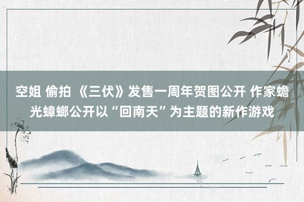 空姐 偷拍 《三伏》发售一周年贺图公开 作家蟾光蟑螂公开以“回南天”为主题的新作游戏