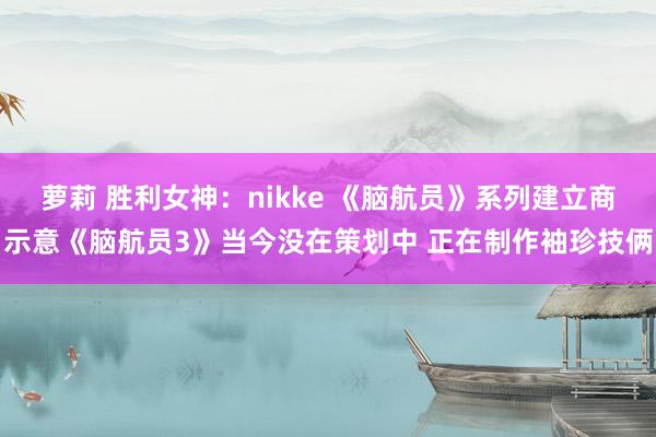 萝莉 胜利女神：nikke 《脑航员》系列建立商示意《脑航员3》当今没在策划中 正在制作袖珍技俩