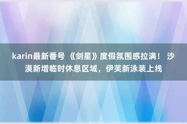 karin最新番号 《剑星》度假氛围感拉满！ 沙漠新增临时休息区域，伊芙新泳装上线