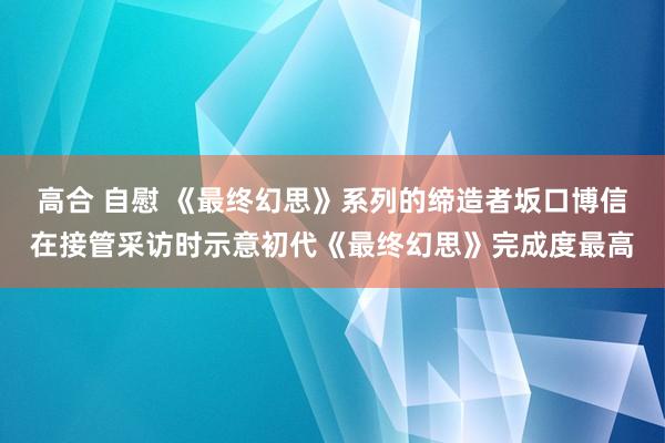 高合 自慰 《最终幻思》系列的缔造者坂口博信在接管采访时示意初代《最终幻思》完成度最高