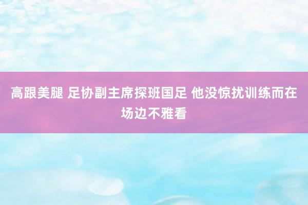 高跟美腿 足协副主席探班国足 他没惊扰训练而在场边不雅看