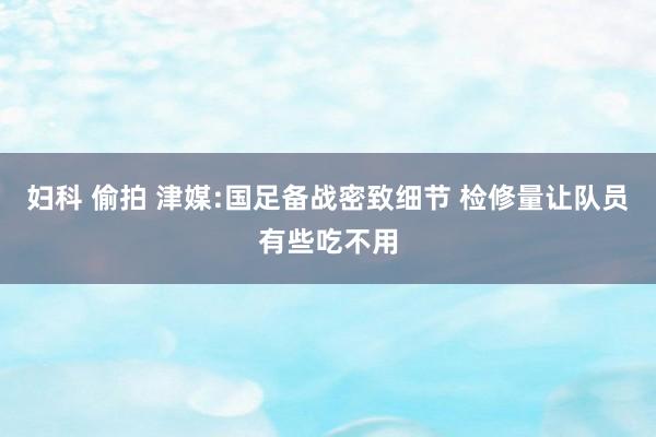 妇科 偷拍 津媒:国足备战密致细节 检修量让队员有些吃不用