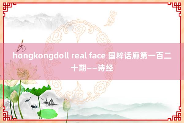 hongkongdoll real face 国粹话廊第一百二十期——诗经