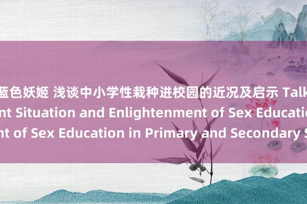 羽田爱蓝色妖姬 浅谈中小学性栽种进校园的近况及启示 Talking about the Present Situation and Enlightenment of Sex Education in Primary and Secondary Schools