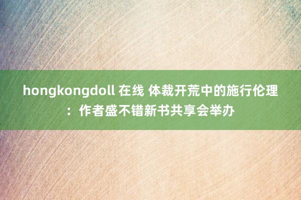 hongkongdoll 在线 体裁开荒中的施行伦理：作者盛不错新书共享会举办