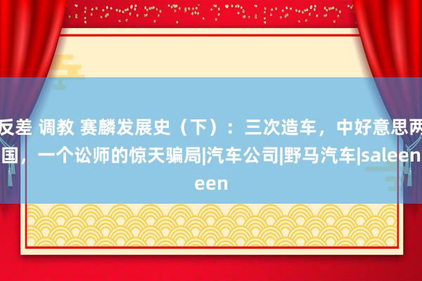 反差 调教 赛麟发展史（下）：三次造车，中好意思两国，一个讼师的惊天骗局|汽车公司|野马汽车|saleen