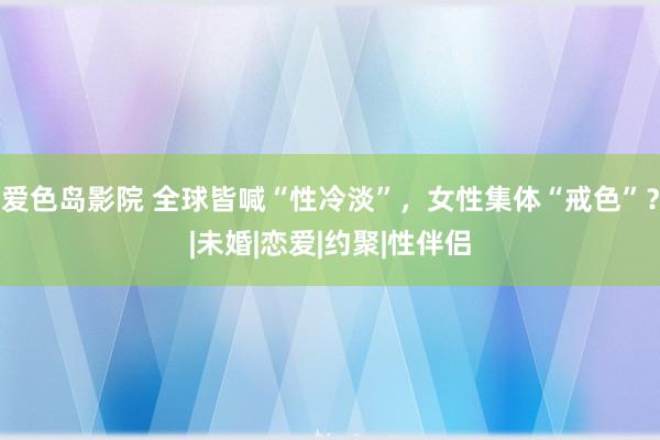 爱色岛影院 全球皆喊“性冷淡”，女性集体“戒色”？|未婚|恋爱|约聚|性伴侣