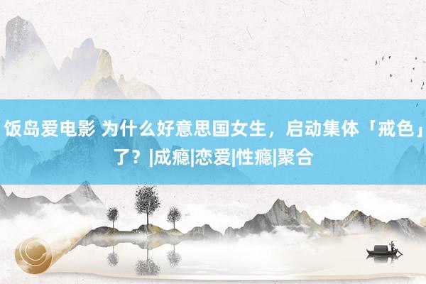 饭岛爱电影 为什么好意思国女生，启动集体「戒色」了？|成瘾|恋爱|性瘾|聚合