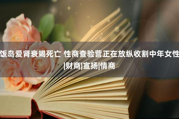 饭岛爱肾衰竭死亡 性商查验营正在放纵收割中年女性|财商|宣扬|情商