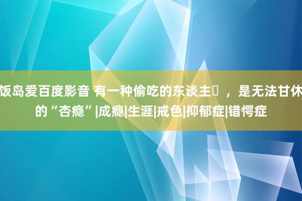 饭岛爱百度影音 有一种偷吃的东谈主​，是无法甘休的“杏瘾”|成瘾|生涯|戒色|抑郁症|错愕症