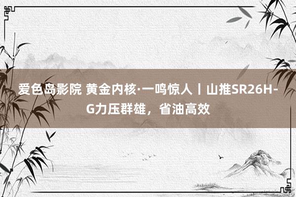 爱色岛影院 黄金内核·一鸣惊人丨山推SR26H-G力压群雄，省油高效