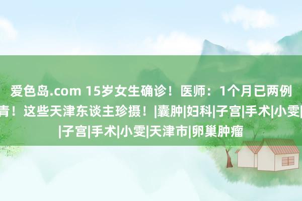 爱色岛.com 15岁女生确诊！医师：1个月已两例，这病越来越年青！这些天津东谈主珍摄！|囊肿|妇科|子宫|手术|小雯|天津市|卵巢肿瘤