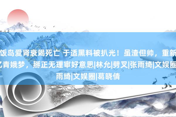 饭岛爱肾衰竭死亡 于适黑料被扒光！虽渣但帅，重新界说9亿青娥梦，掰正无理审好意思|林允|劈叉|张雨绮|文娱圈|葛晓倩