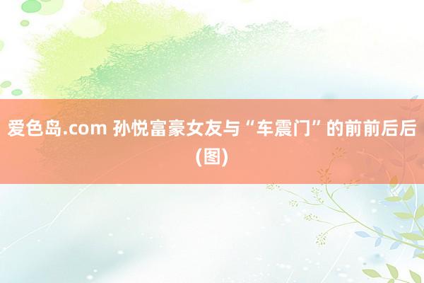 爱色岛.com 孙悦富豪女友与“车震门”的前前后后(图)