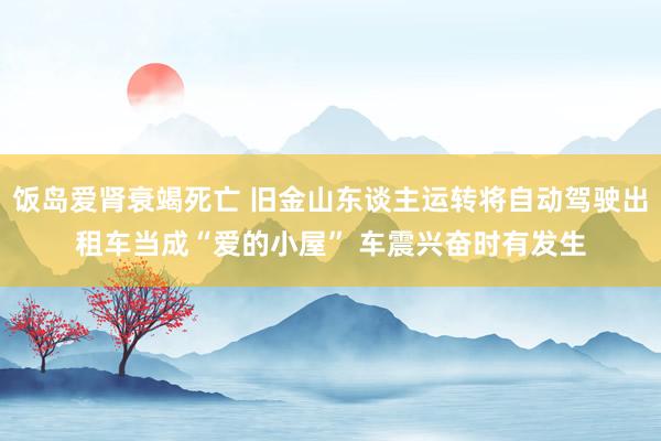 饭岛爱肾衰竭死亡 旧金山东谈主运转将自动驾驶出租车当成“爱的小屋” 车震兴奋时有发生