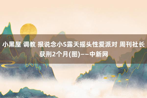 小黑屋 调教 报说念小S露天摇头性爱派对 周刊社长获刑2个月(图)——中新网