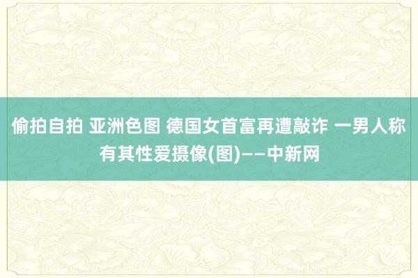 偷拍自拍 亚洲色图 德国女首富再遭敲诈 一男人称有其性爱摄像(图)——中新网