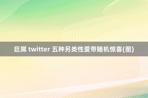 巨屌 twitter 五种另类性爱带随机惊喜(图)