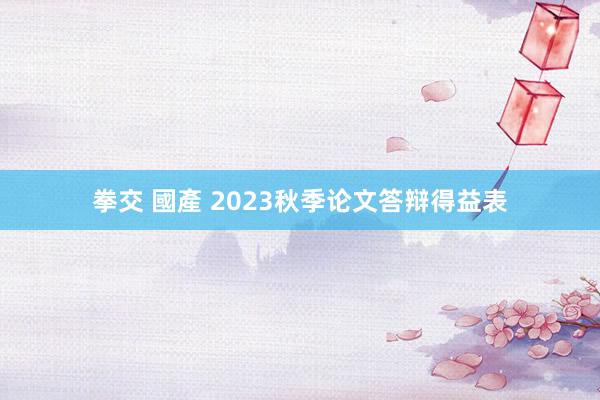 拳交 國產 2023秋季论文答辩得益表