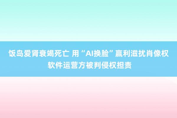 饭岛爱肾衰竭死亡 用“AI换脸”赢利滋扰肖像权 软件运营方被判侵权担责