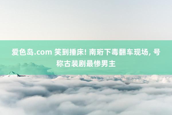 爱色岛.com 笑到捶床! 南珩下毒翻车现场, 号称古装剧最惨男主
