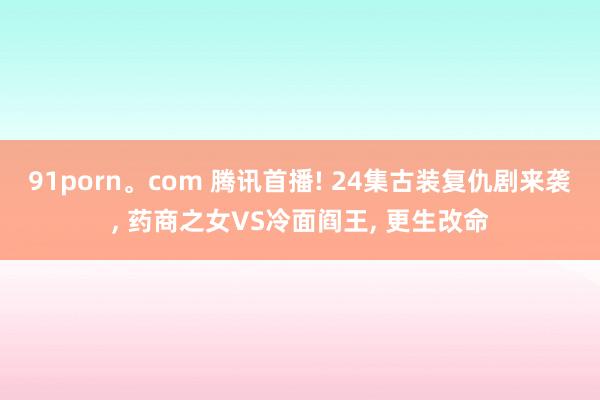 91porn。com 腾讯首播! 24集古装复仇剧来袭, 药商之女VS冷面阎王, 更生改命
