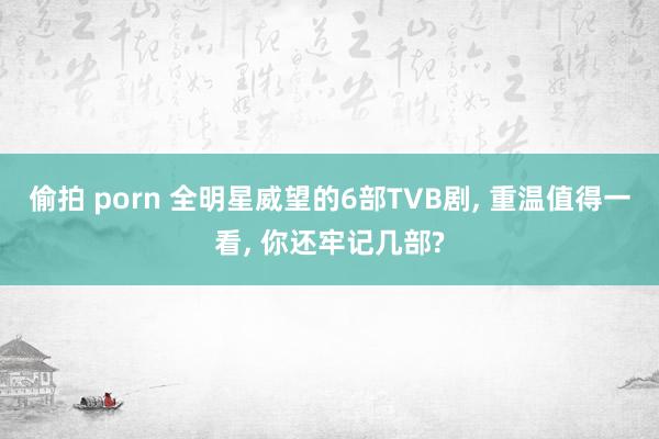 偷拍 porn 全明星威望的6部TVB剧, 重温值得一看, 你还牢记几部?