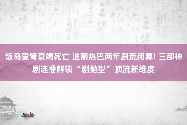 饭岛爱肾衰竭死亡 迪丽热巴两年剧荒闭幕! 三部神剧连播解锁 “剧抛型” 顶流新维度